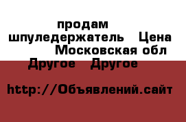  продам    шпуледержатель › Цена ­ 1 300 - Московская обл. Другое » Другое   